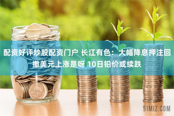配资好评炒股配资门户 长江有色：大幅降息押注回撤美元上涨是呀 10日铅价或续跌