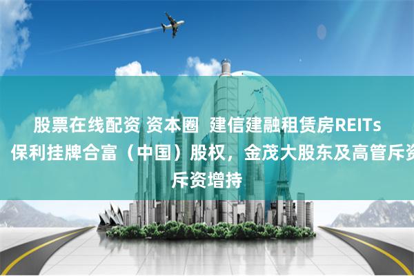 股票在线配资 资本圈  建信建融租赁房REITs申报，保利挂牌合富（中国）股权，金茂大股东及高管斥资增持