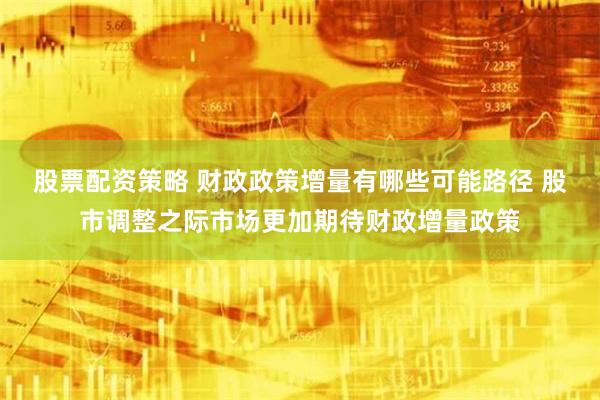 股票配资策略 财政政策增量有哪些可能路径 股市调整之际市场更加期待财政增量政策