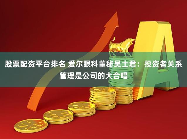 股票配资平台排名 爱尔眼科董秘吴士君：投资者关系管理是公司的大合唱