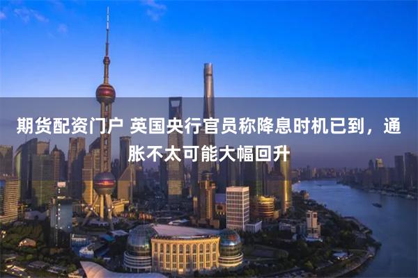 期货配资门户 英国央行官员称降息时机已到，通胀不太可能大幅回升