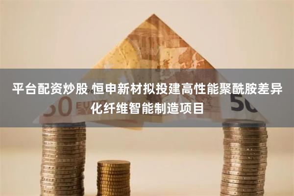 平台配资炒股 恒申新材拟投建高性能聚酰胺差异化纤维智能制造项目