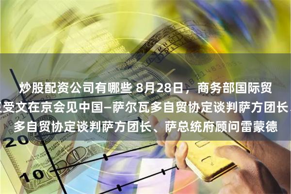 炒股配资公司有哪些 8月28日，商务部国际贸易谈判代表兼副部长王受文在京会见中国—萨尔瓦多自贸协定谈判萨方团长、萨总统府顾问雷蒙德