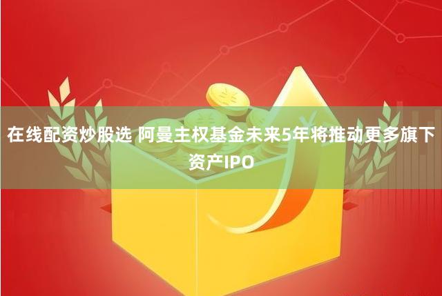 在线配资炒股选 阿曼主权基金未来5年将推动更多旗下资产IPO
