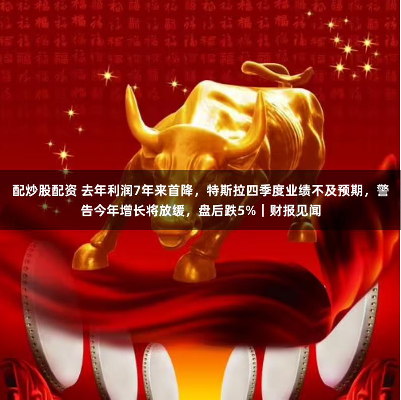 配炒股配资 去年利润7年来首降，特斯拉四季度业绩不及预期，警告今年增长将放缓，盘后跌5%｜财报见闻