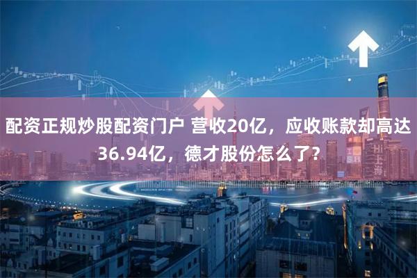 配资正规炒股配资门户 营收20亿，应收账款却高达36.94亿，德才股份怎么了？