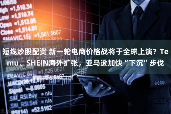 短线炒股配资 新一轮电商价格战将于全球上演？Temu、SHEIN海外扩张，亚马逊加快“下沉”步伐