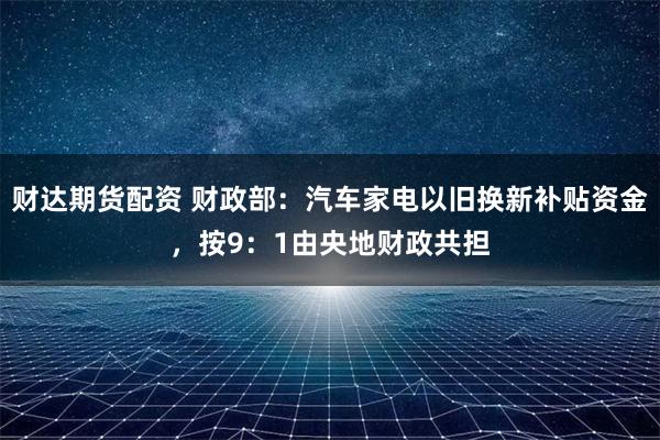 财达期货配资 财政部：汽车家电以旧换新补贴资金，按9：1由央地财政共担