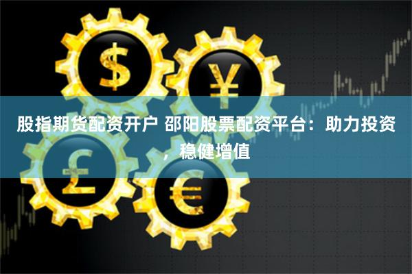 股指期货配资开户 邵阳股票配资平台：助力投资，稳健增值