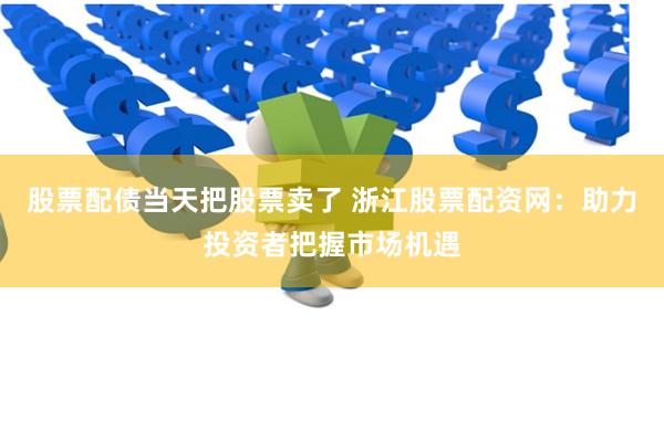 股票配债当天把股票卖了 浙江股票配资网：助力投资者把握市场机遇