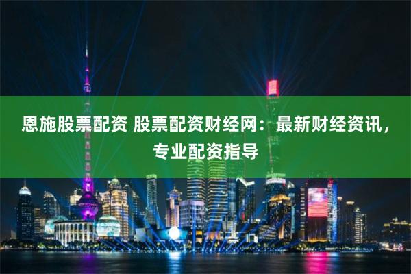 恩施股票配资 股票配资财经网：最新财经资讯，专业配资指导
