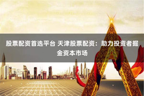 股票配资首选平台 天津股票配资：助力投资者掘金资本市场