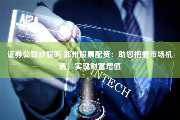 证券公司炒股吗 郑州股票配资：助您把握市场机遇，实现财富增值
