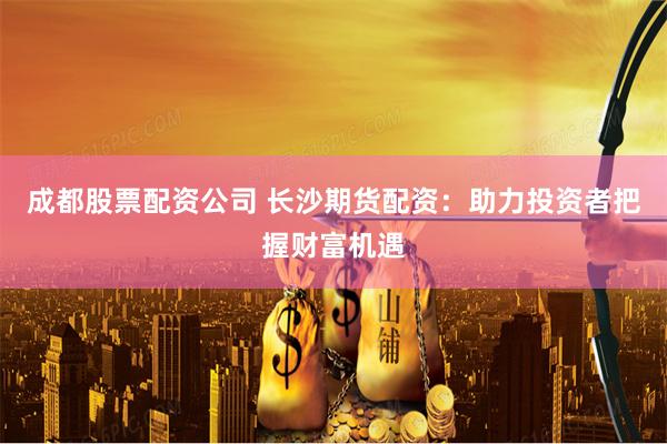 成都股票配资公司 长沙期货配资：助力投资者把握财富机遇