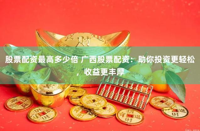 股票配资最高多少倍 广西股票配资：助你投资更轻松，收益更丰厚