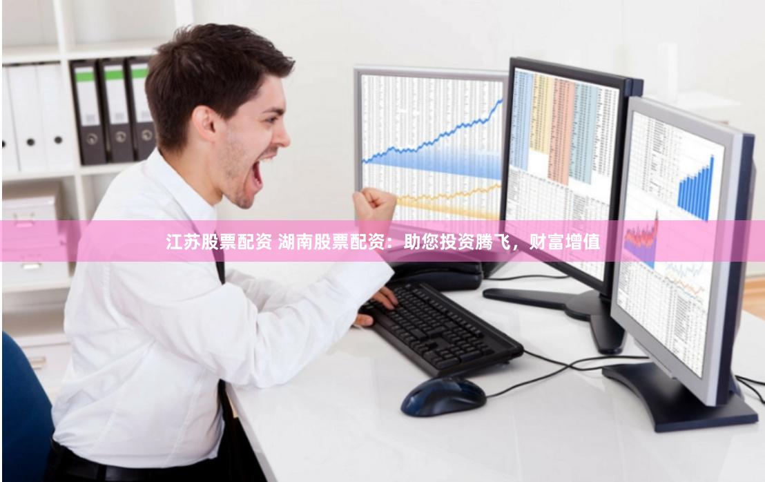 江苏股票配资 湖南股票配资：助您投资腾飞，财富增值