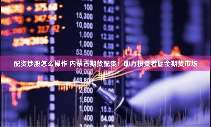 配资炒股怎么操作 内蒙古期货配资：助力投资者掘金期货市场