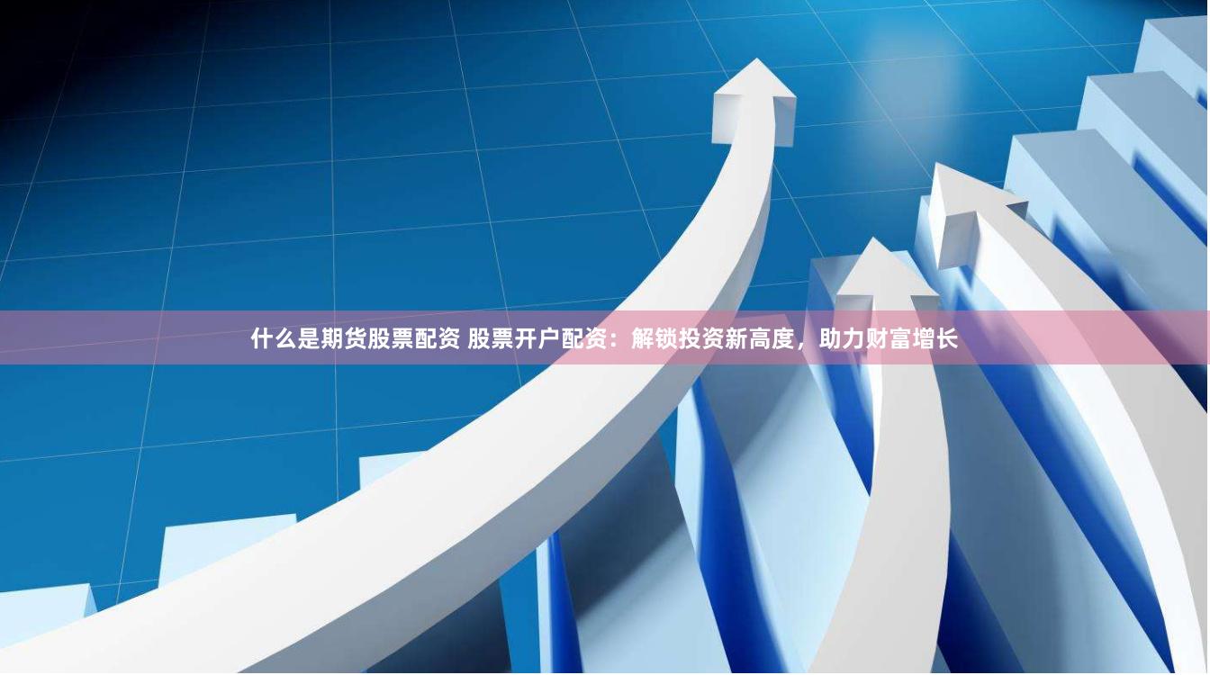 什么是期货股票配资 股票开户配资：解锁投资新高度，助力财富增长