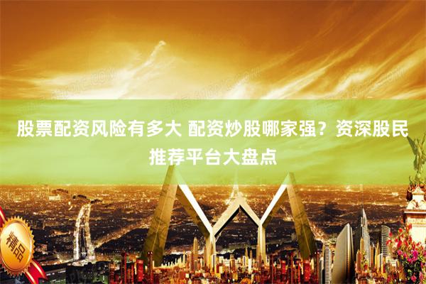 股票配资风险有多大 配资炒股哪家强？资深股民推荐平台大盘点