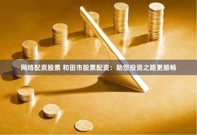 网络配资股票 和田市股票配资：助您投资之路更顺畅