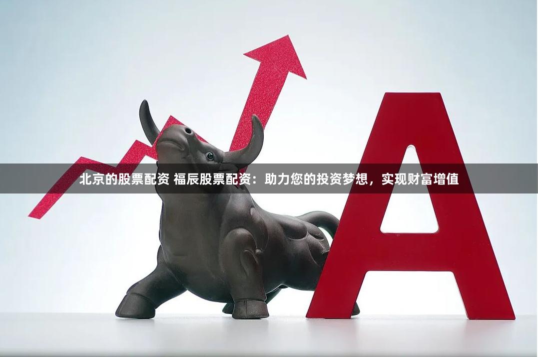 北京的股票配资 福辰股票配资：助力您的投资梦想，实现财富增值