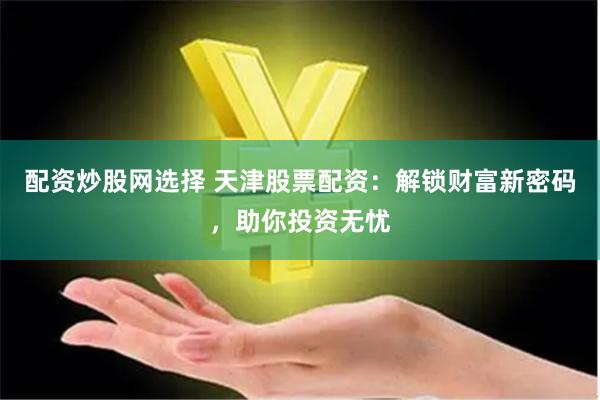 配资炒股网选择 天津股票配资：解锁财富新密码，助你投资无忧