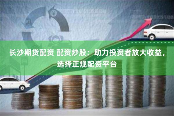 长沙期货配资 配资炒股：助力投资者放大收益，选择正规配资平台