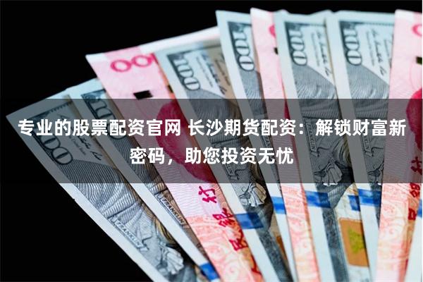 专业的股票配资官网 长沙期货配资：解锁财富新密码，助您投资无忧