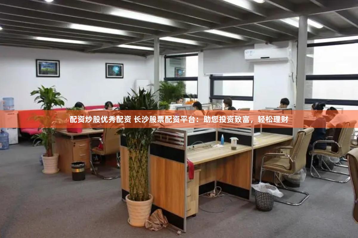 配资炒股优秀配资 长沙股票配资平台：助您投资致富，轻松理财