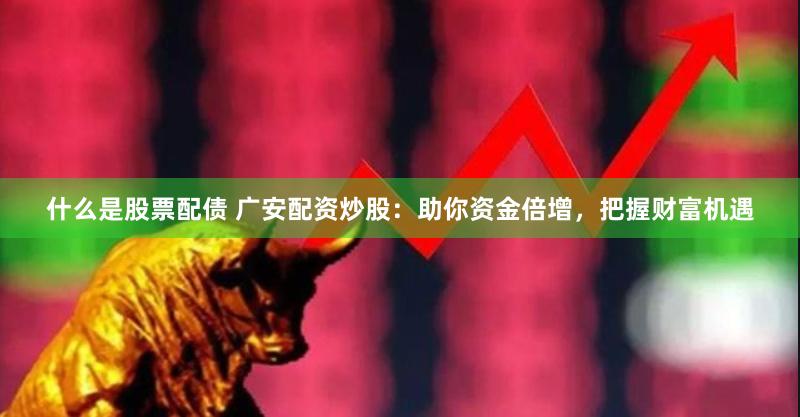 什么是股票配债 广安配资炒股：助你资金倍增，把握财富机遇