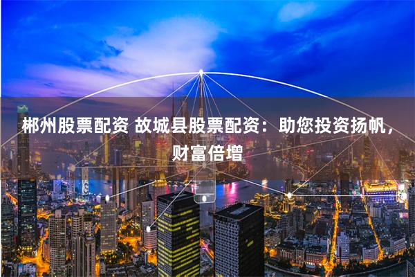 郴州股票配资 故城县股票配资：助您投资扬帆，财富倍增