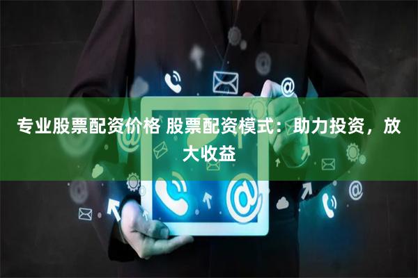 专业股票配资价格 股票配资模式：助力投资，放大收益