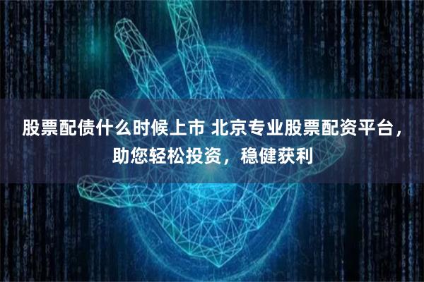 股票配债什么时候上市 北京专业股票配资平台，助您轻松投资，稳健获利