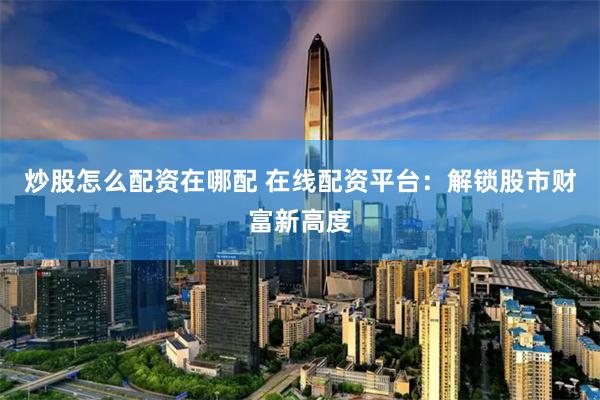 炒股怎么配资在哪配 在线配资平台：解锁股市财富新高度