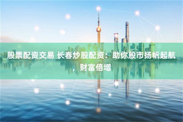 股票配资交易 长春炒股配资：助你股市扬帆起航，财富倍增
