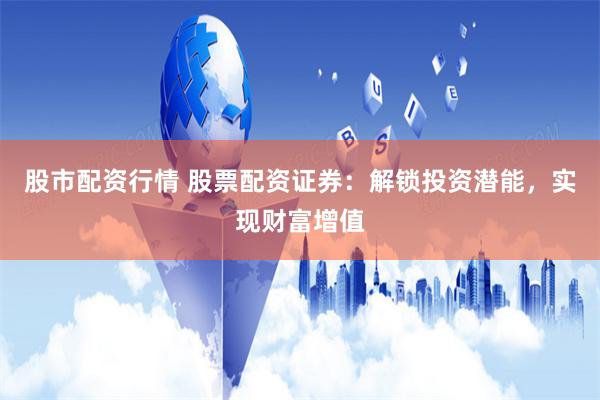 股市配资行情 股票配资证券：解锁投资潜能，实现财富增值