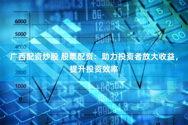 广西配资炒股 股票配资:助力投资者放大收益,提升投资效率