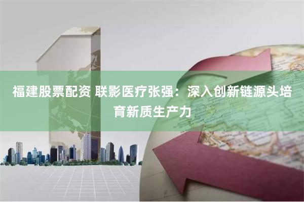 福建股票配资 联影医疗张强:深入创新链源头培育新质生产力