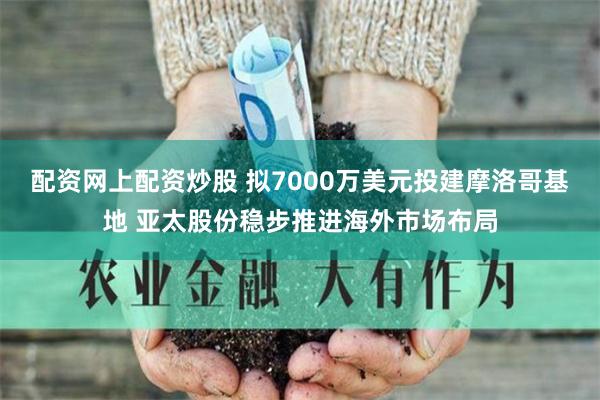 配资网上配资炒股 拟7000万美元投建摩洛哥基地 亚太股份稳步推进海外市场布局