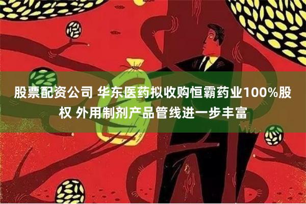 股票配资公司 华东医药拟收购恒霸药业100%股权 外用制剂产品管线进一步丰富