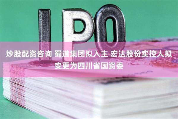 炒股配资咨询 蜀道集团拟入主 宏达股份实控人拟变更为四川省国资委