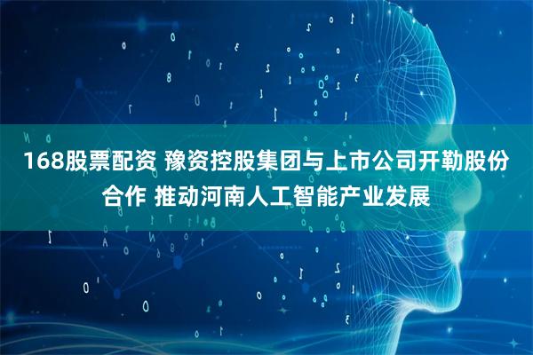 168股票配资 豫资控股集团与上市公司开勒股份合作 推动河南人工智能产业发展