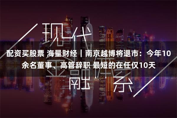 配资买股票 海量财经|南京越博将退市:今年10余名董事、高管辞职 最短的在任仅10天