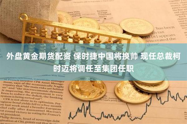 外盘黄金期货配资 保时捷中国将换帅 现任总裁柯时迈将调任至集团任职