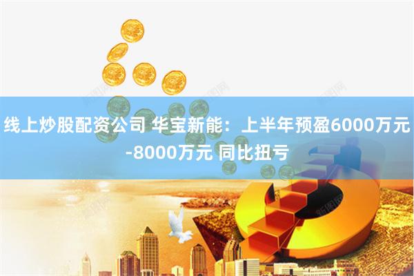 线上炒股配资公司 华宝新能：上半年预盈6000万元-8000万元 同比扭亏