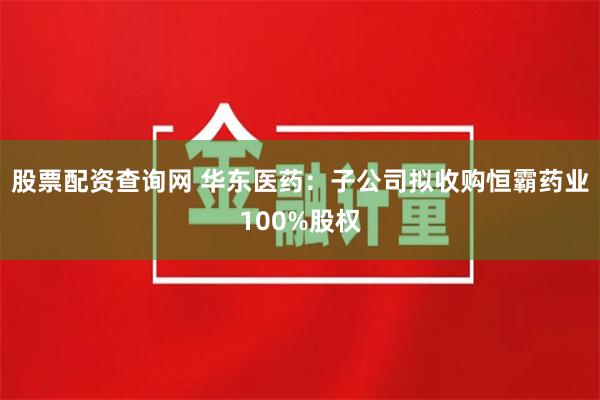 股票配资查询网 华东医药:子公司拟收购恒霸药业100%股权