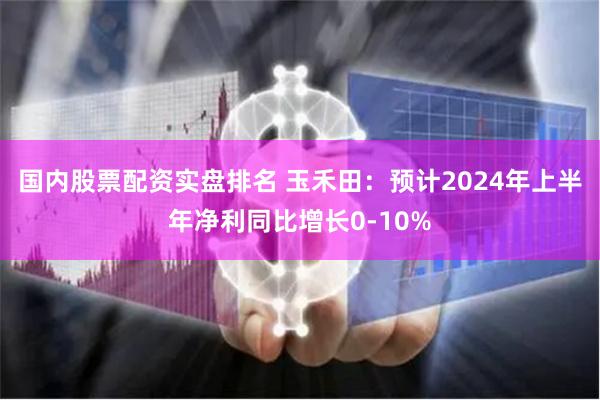 国内股票配资实盘排名 玉禾田:预计2024年上半年净利同比增长0-10%