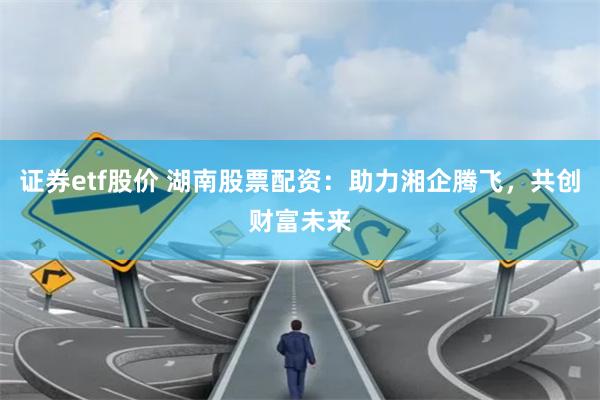证券etf股价 湖南股票配资:助力湘企腾飞,共创财富未来