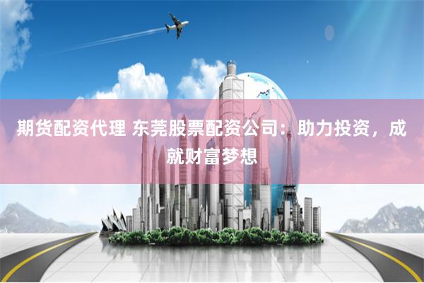 期货配资代理 东莞股票配资公司:助力投资,成就财富梦想