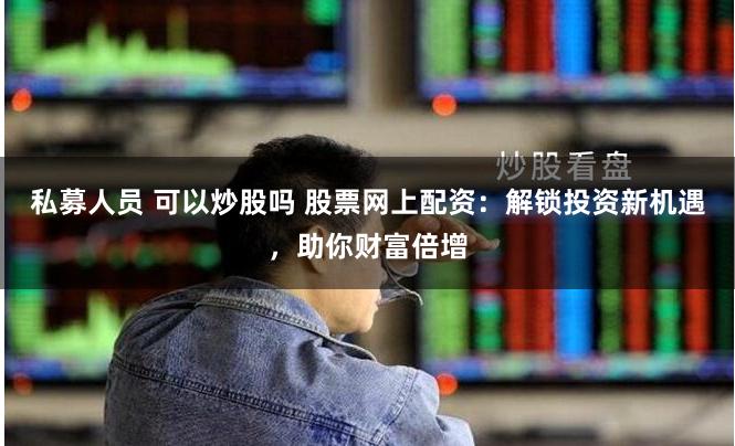 私募人员 可以炒股吗 股票网上配资：解锁投资新机遇，助你财富倍增